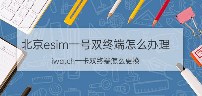 北京esim一号双终端怎么办理 iwatch一卡双终端怎么更换？